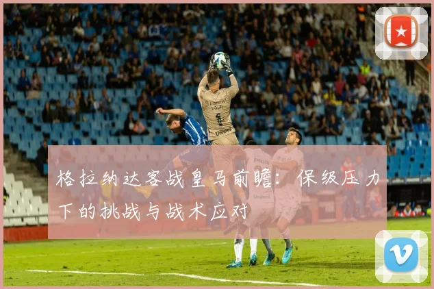 格拉纳达客战皇马前瞻：保级压力下的挑战与战术应对