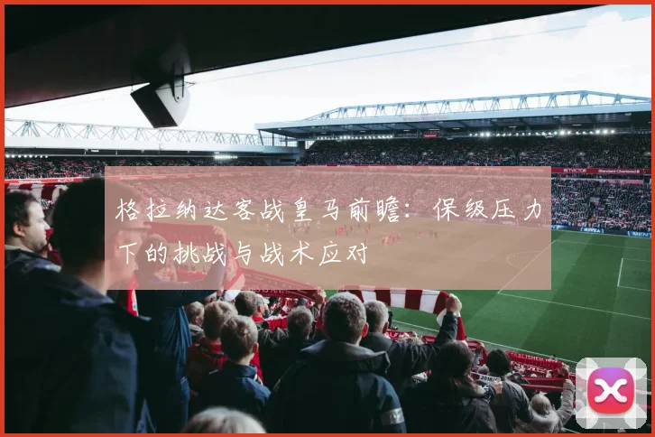 格拉纳达客战皇马前瞻：保级压力下的挑战与战术应对